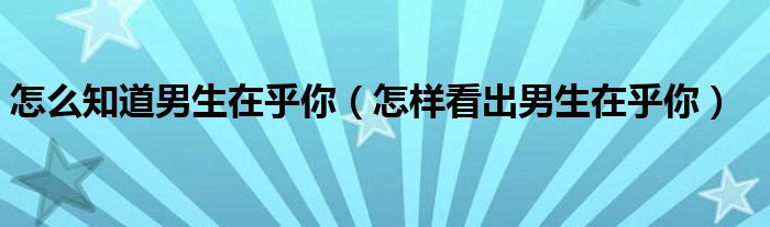 怎么知道男生在乎你（怎样看出男生在乎你）