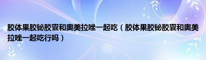 胶体果胶铋胶囊和奥美拉唑一起吃（胶体果胶铋胶囊和奥美拉唑一起吃行吗）