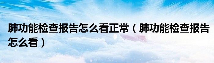 肺功能检查报告怎么看正常（肺功能检查报告怎么看）
