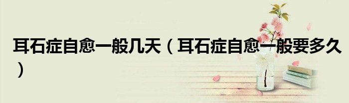 耳石症自愈一般几天（耳石症自愈一般要多久）