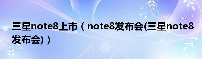 三星note8上市（note8发布会(三星note8发布会)）