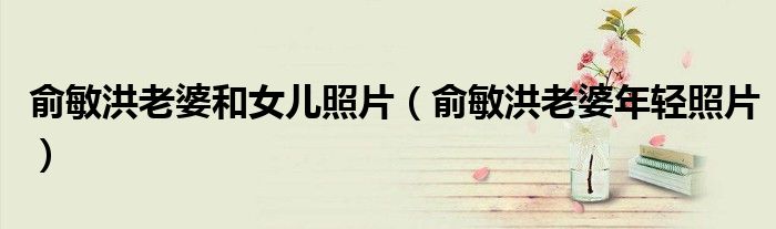 俞敏洪老婆和女儿照片（俞敏洪老婆年轻照片）