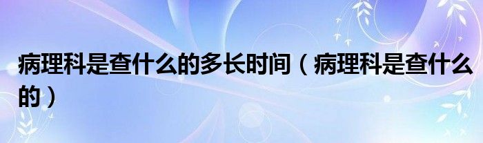 病理科是查什么的多长时间（病理科是查什么的）
