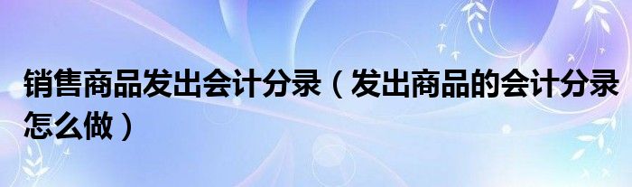 销售商品发出会计分录（发出商品的会计分录怎么做）