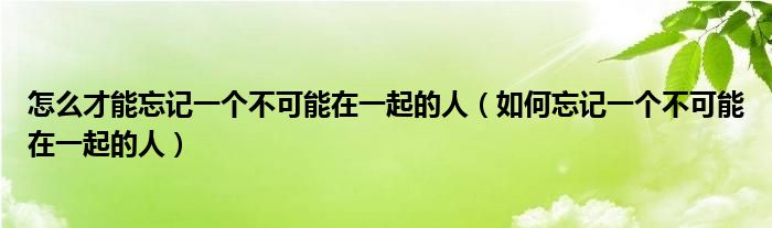怎么才能忘记一个不可能在一起的人（如何忘记一个不可能在一起的人）