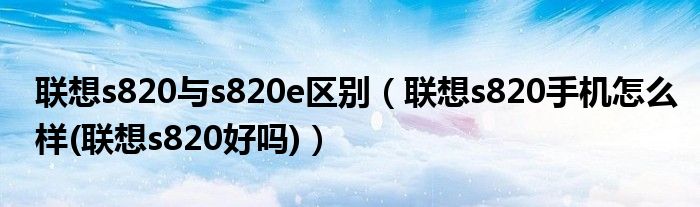 联想s820与s820e区别（联想s820手机怎么样(联想s820好吗)）