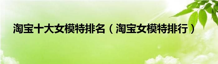 淘宝十大女模特排名（淘宝女模特排行）