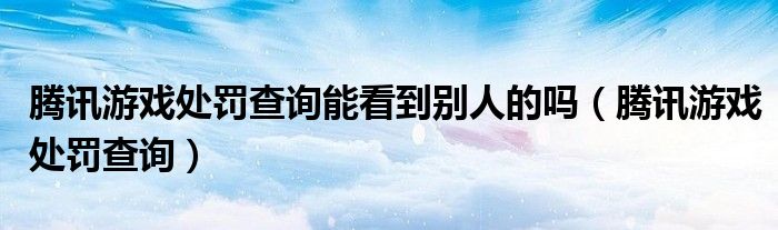 腾讯游戏处罚查询能看到别人的吗（腾讯游戏处罚查询）