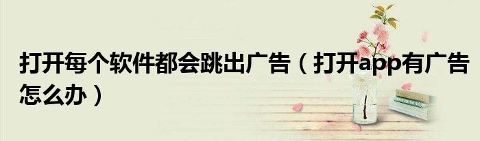打开每个软件都会跳出广告（打开app有广告怎么办）