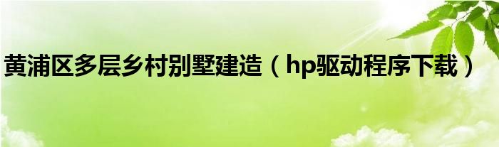 黄浦区多层乡村别墅建造（hp驱动程序下载）